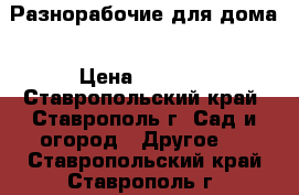 Разнорабочие для дома › Цена ­ 1 000 - Ставропольский край, Ставрополь г. Сад и огород » Другое   . Ставропольский край,Ставрополь г.